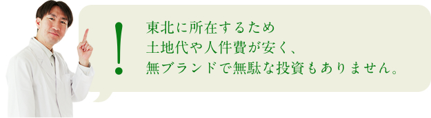 −東北に所在するため土地代や人件費が安く、無ブランドで無駄な投資もありません。−