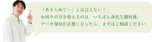 「あきらめて…」とは言えない！お困りの方を救えるのは、いちばん身近な御社様。データ復旧が必要になったら、まずはご相談ください。