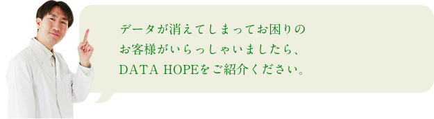 データが消えてしまってお困りのお客様がいらっしゃいましたら、DATA HOPEをご紹介ください。